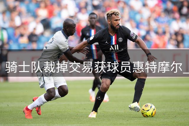 骑士队裁掉交易获球员惠特摩尔 23年20号秀离队